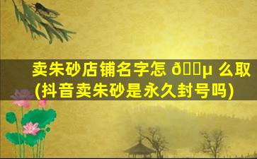 卖朱砂店铺名字怎 🐵 么取(抖音卖朱砂是永久封号吗)